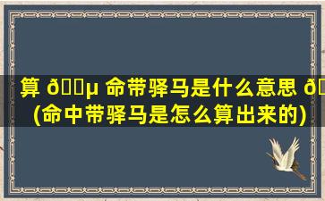算 🐵 命带驿马是什么意思 🌻 (命中带驿马是怎么算出来的)